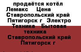 продаётся котёл “Лемакс“ › Цена ­ 5 000 - Ставропольский край, Пятигорск г. Электро-Техника » Бытовая техника   . Ставропольский край,Пятигорск г.